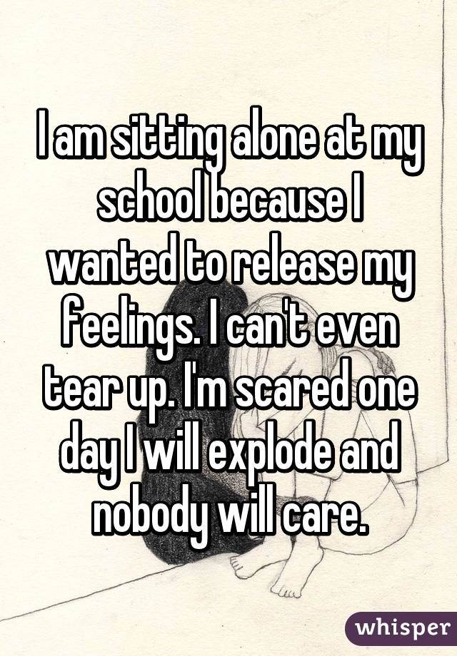 I am sitting alone at my school because I wanted to release my feelings. I can't even tear up. I'm scared one day I will explode and nobody will care.