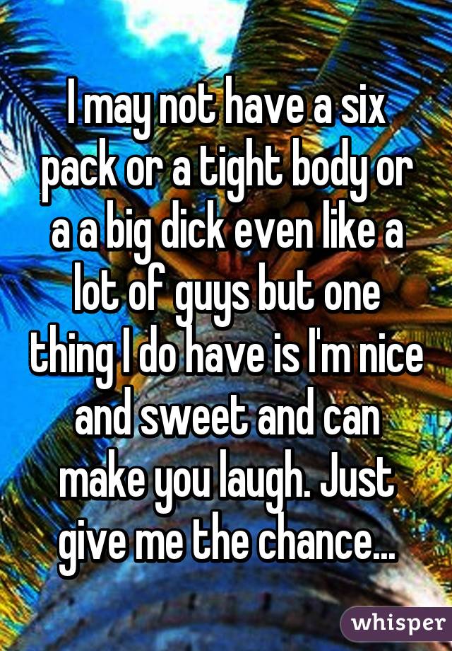 I may not have a six pack or a tight body or a a big dick even like a lot of guys but one thing I do have is I'm nice and sweet and can make you laugh. Just give me the chance...