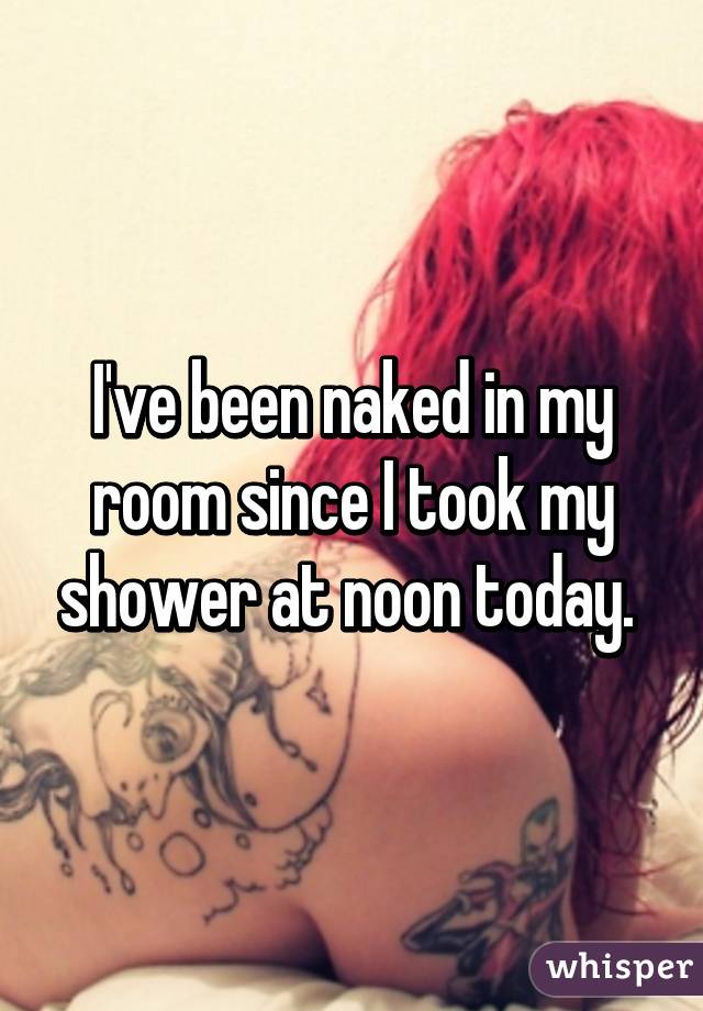 I've been naked in my room since I took my shower at noon today. 