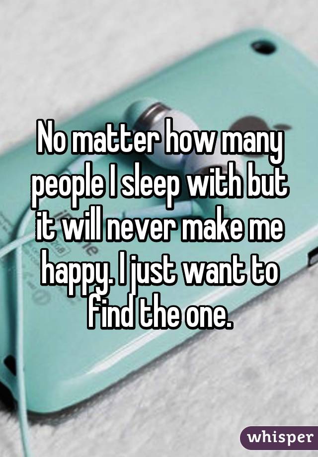 No matter how many people I sleep with but it will never make me happy. I just want to find the one.