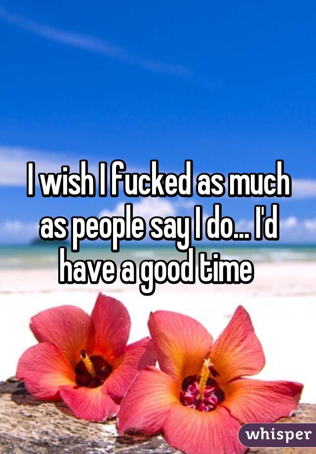 I wish I fucked as much as people say I do... I'd have a good time 