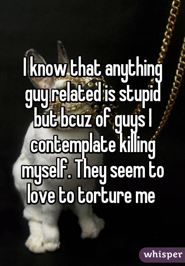 I know that anything guy related is stupid but bcuz of guys I contemplate killing myself. They seem to love to torture me 