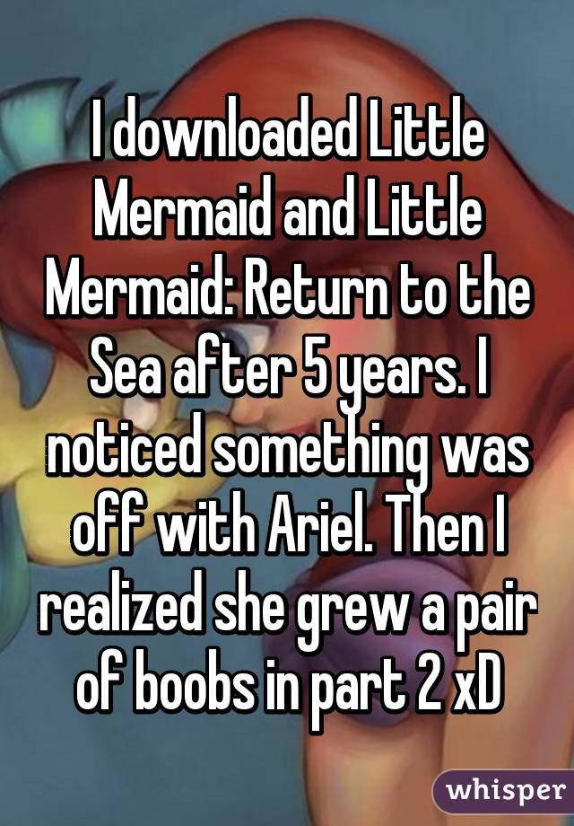 I downloaded Little Mermaid and Little Mermaid: Return to the Sea after 5 years. I noticed something was off with Ariel. Then I realized she grew a pair of boobs in part 2 xD