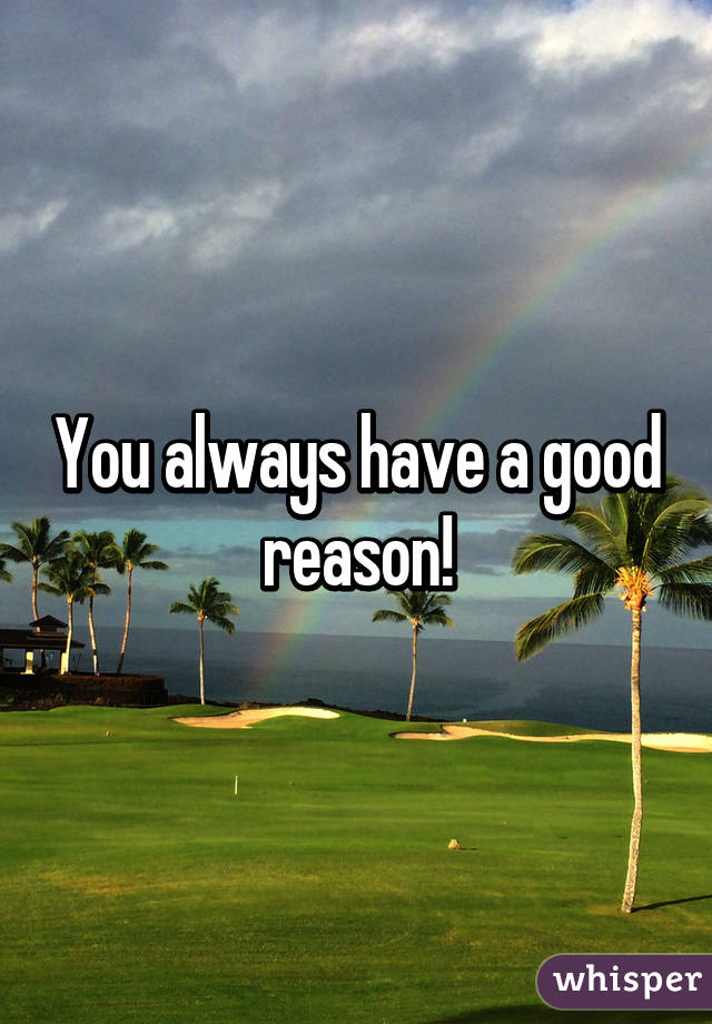 You always have a good reason!