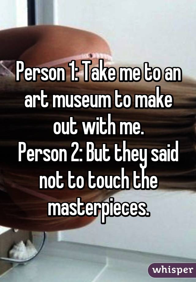 Person 1: Take me to an art museum to make out with me.
Person 2: But they said not to touch the masterpieces.