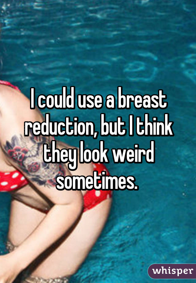 I could use a breast reduction, but I think they look weird sometimes. 