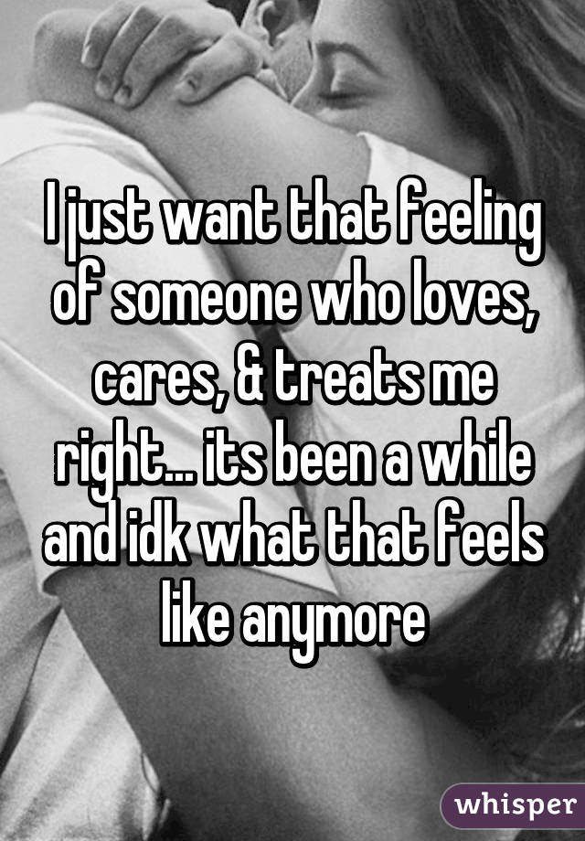 I just want that feeling of someone who loves, cares, & treats me right... its been a while and idk what that feels like anymore