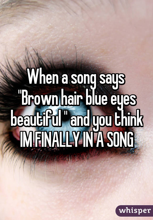 When a song says 
"Brown hair blue eyes beautiful " and you think IM FINALLY IN A SONG