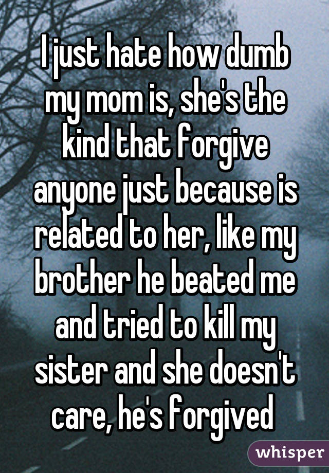 I just hate how dumb my mom is, she's the kind that forgive anyone just because is related to her, like my brother he beated me and tried to kill my sister and she doesn't care, he's forgived 