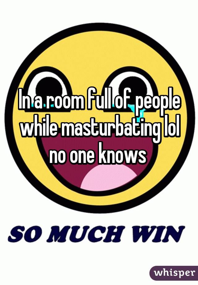 In a room full of people while masturbating lol no one knows 
