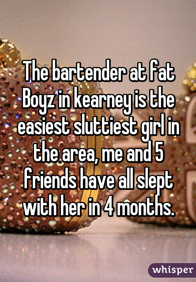 The bartender at fat Boyz in kearney is the easiest sluttiest girl in the area, me and 5 friends have all slept with her in 4 months.