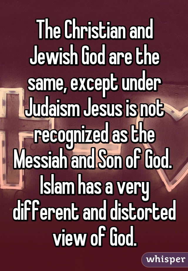 The Christian and Jewish God are the same, except under Judaism Jesus is not recognized as the Messiah and Son of God.  Islam has a very different and distorted view of God.