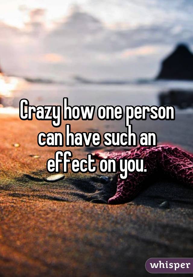 Crazy how one person can have such an effect on you.