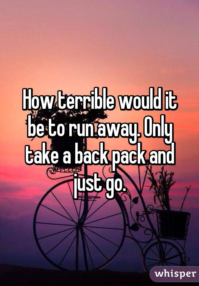 How terrible would it be to run away. Only take a back pack and just go.