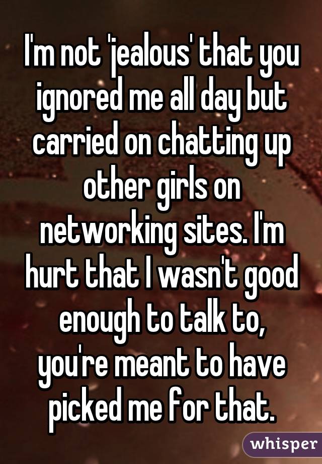 I'm not 'jealous' that you ignored me all day but carried on chatting up other girls on networking sites. I'm hurt that I wasn't good enough to talk to, you're meant to have picked me for that.