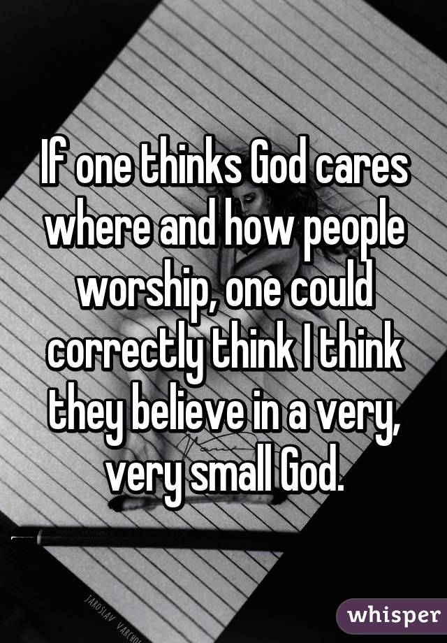 If one thinks God cares where and how people worship, one could correctly think I think they believe in a very, very small God.