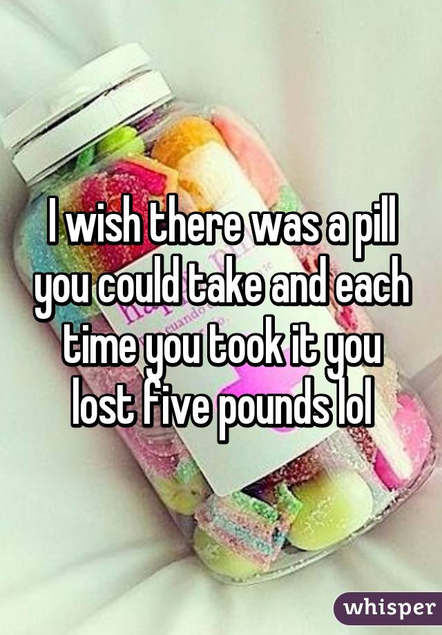 I wish there was a pill you could take and each time you took it you lost five pounds lol