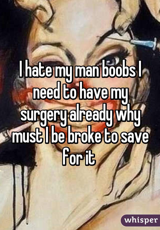 I hate my man boobs I need to have my surgery already why must I be broke to save for it 