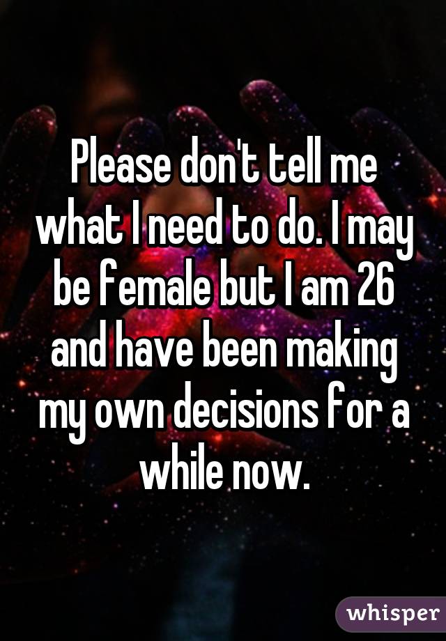 Please don't tell me what I need to do. I may be female but I am 26 and have been making my own decisions for a while now.