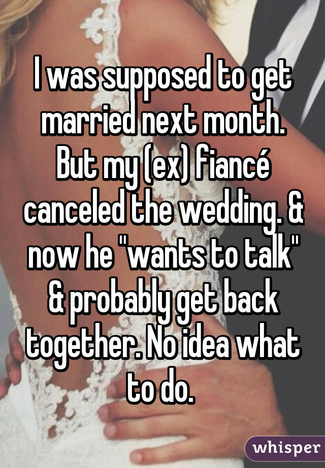 I was supposed to get married next month. But my (ex) fiancé canceled the wedding. & now he "wants to talk" & probably get back together. No idea what to do. 