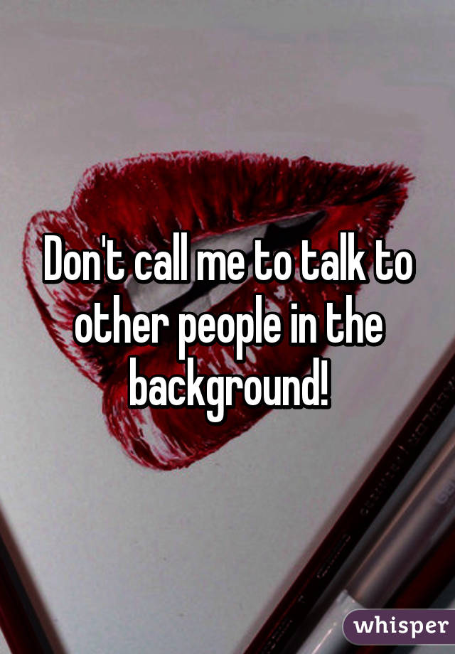 Don't call me to talk to other people in the background!