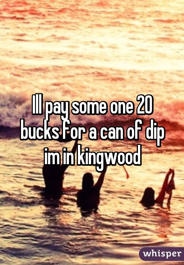 Ill pay some one 20 bucks for a can of dip im in kingwood