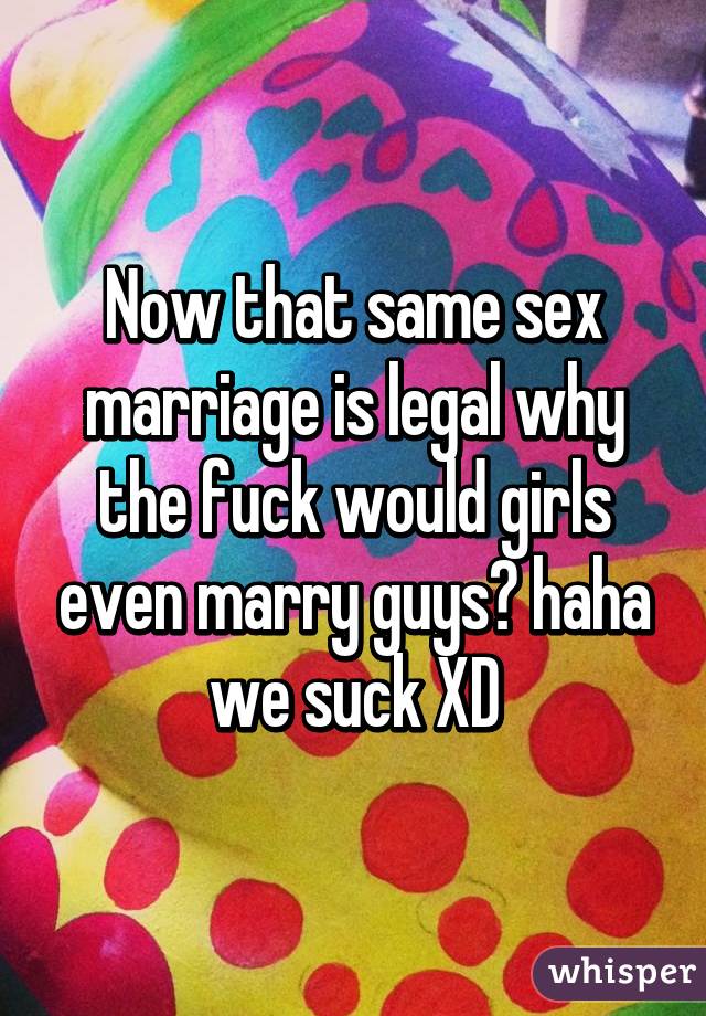 Now that same sex marriage is legal why the fuck would girls even marry guys? haha we suck XD