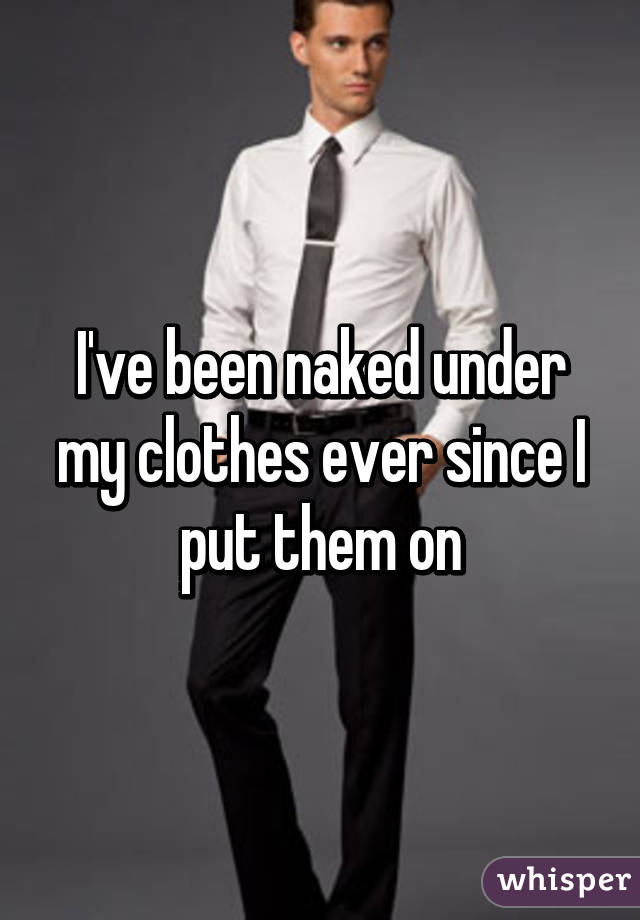 I've been naked under my clothes ever since I put them on