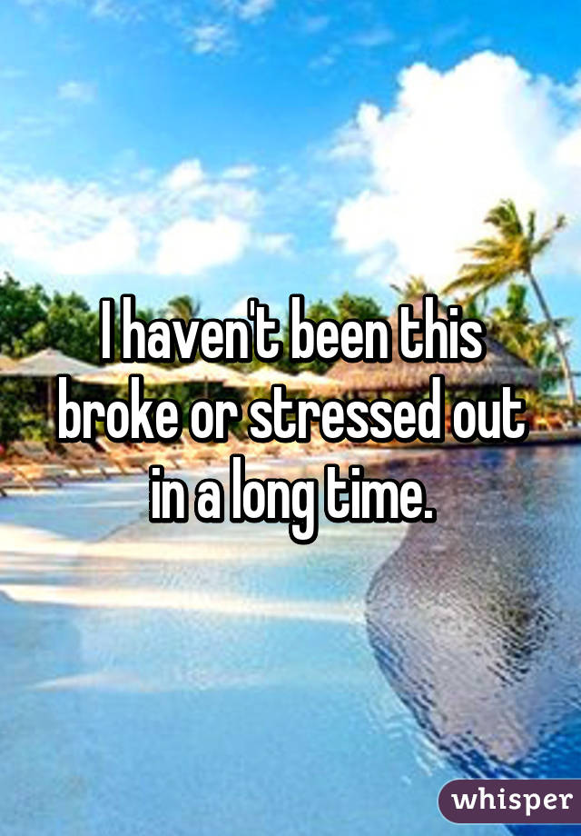 I haven't been this broke or stressed out in a long time.