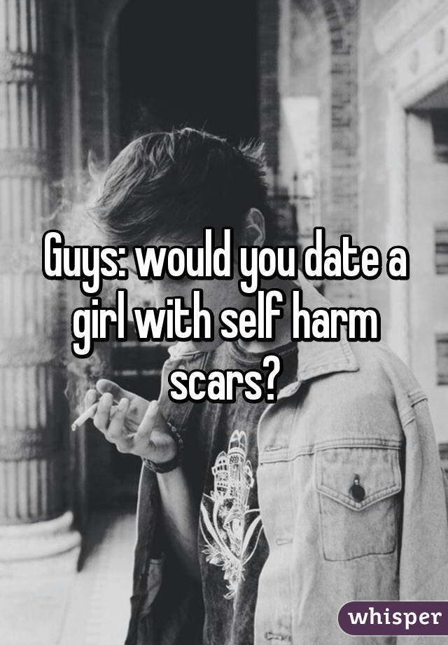 Guys: would you date a girl with self harm scars?