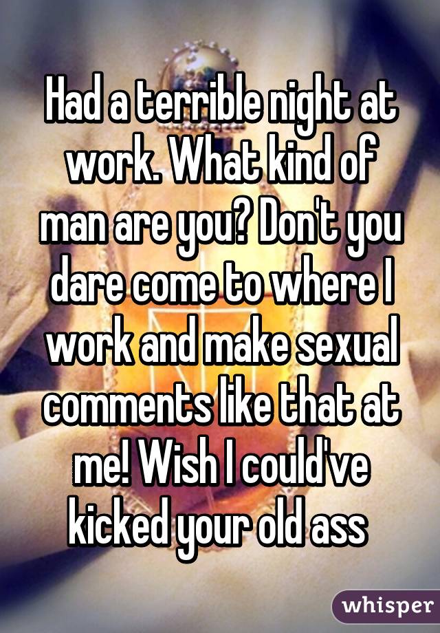 Had a terrible night at work. What kind of man are you? Don't you dare come to where I work and make sexual comments like that at me! Wish I could've kicked your old ass 