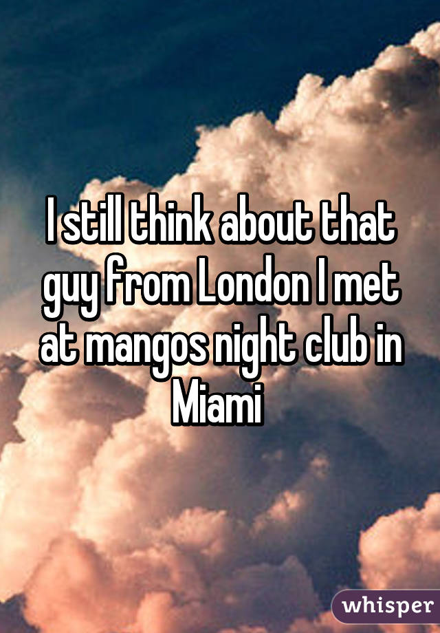 I still think about that guy from London I met at mangos night club in Miami 