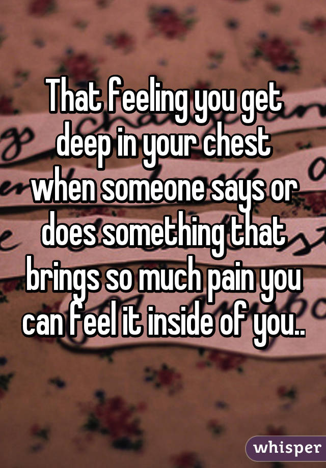 That feeling you get deep in your chest when someone says or does something that brings so much pain you can feel it inside of you.. 