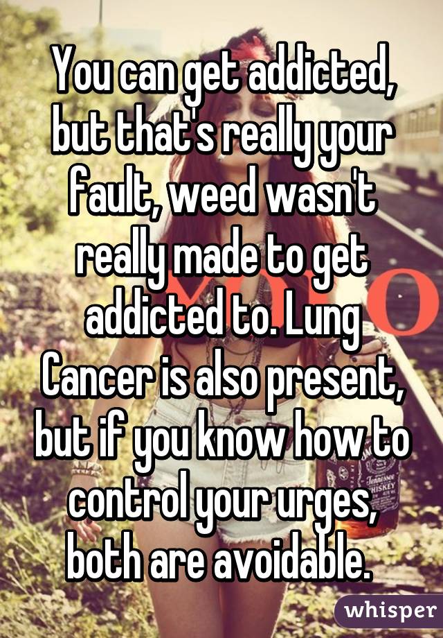 You can get addicted, but that's really your fault, weed wasn't really made to get addicted to. Lung Cancer is also present, but if you know how to control your urges, both are avoidable. 