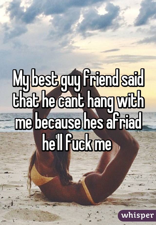 My best guy friend said that he cant hang with me because hes afriad he'll fuck me 