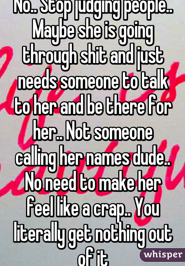 No.. Stop judging people.. Maybe she is going through shit and just needs someone to talk to her and be there for her.. Not someone calling her names dude.. No need to make her feel like a crap.. You literally get nothing out of it