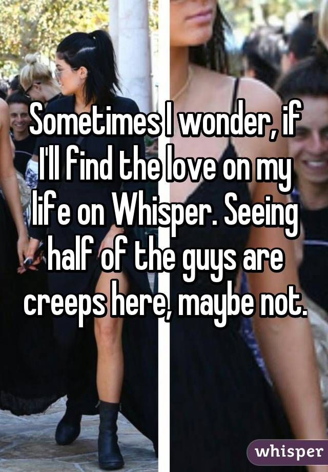 Sometimes I wonder, if I'll find the love on my life on Whisper. Seeing half of the guys are creeps here, maybe not. 