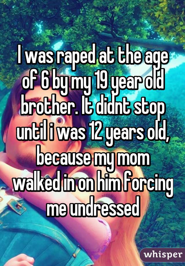 I was raped at the age of 6 by my 19 year old brother. It didnt stop until i was 12 years old, because my mom walked in on him forcing me undressed