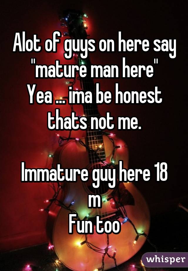 Alot of guys on here say "mature man here"
Yea ... ima be honest thats not me.

Immature guy here 18 m
Fun too