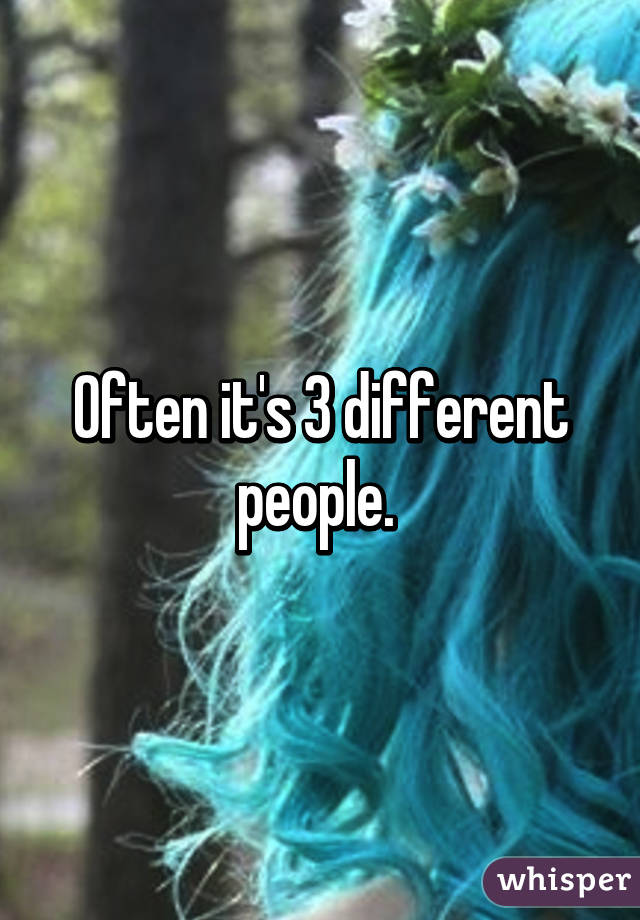 Often it's 3 different people. 