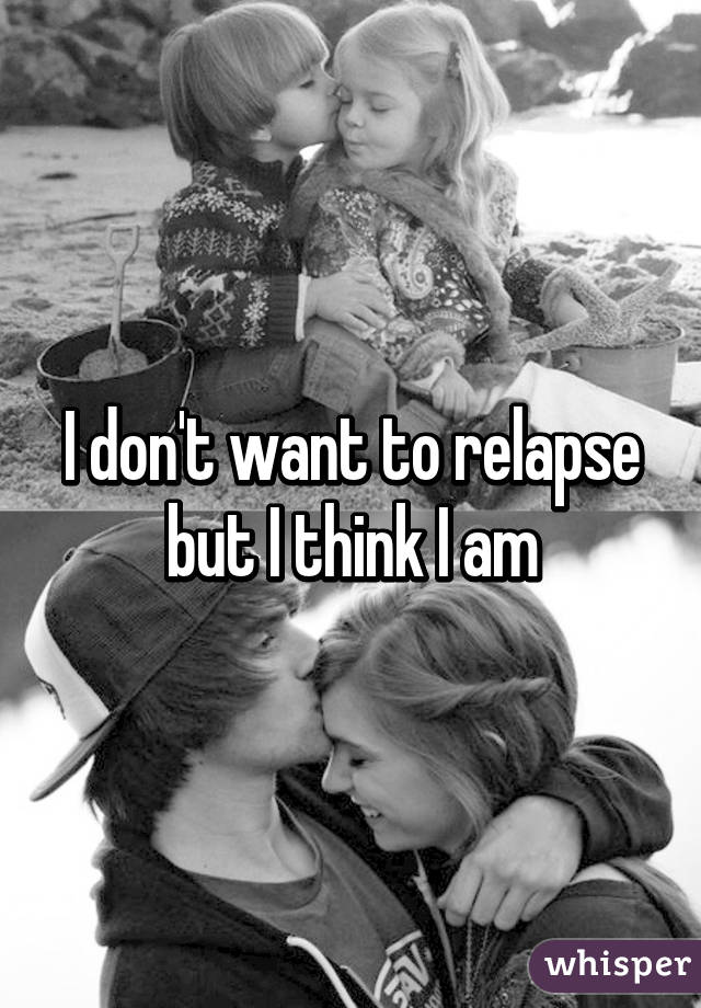 I don't want to relapse but I think I am