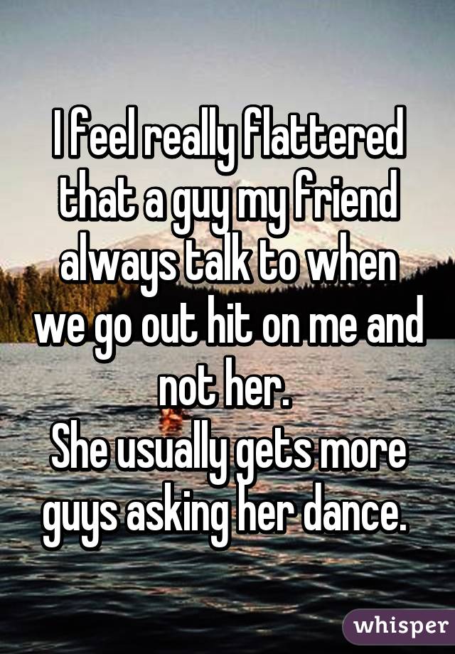 I feel really flattered that a guy my friend always talk to when we go out hit on me and not her. 
She usually gets more guys asking her dance. 