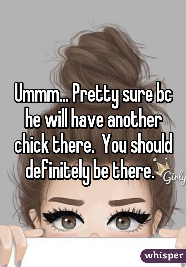 Ummm... Pretty sure bc he will have another chick there.  You should definitely be there.  