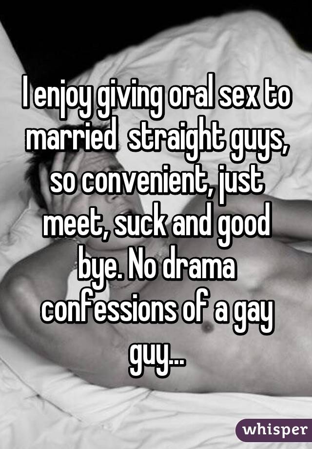 I enjoy giving oral sex to married  straight guys, so convenient, just meet, suck and good bye. No drama confessions of a gay guy...