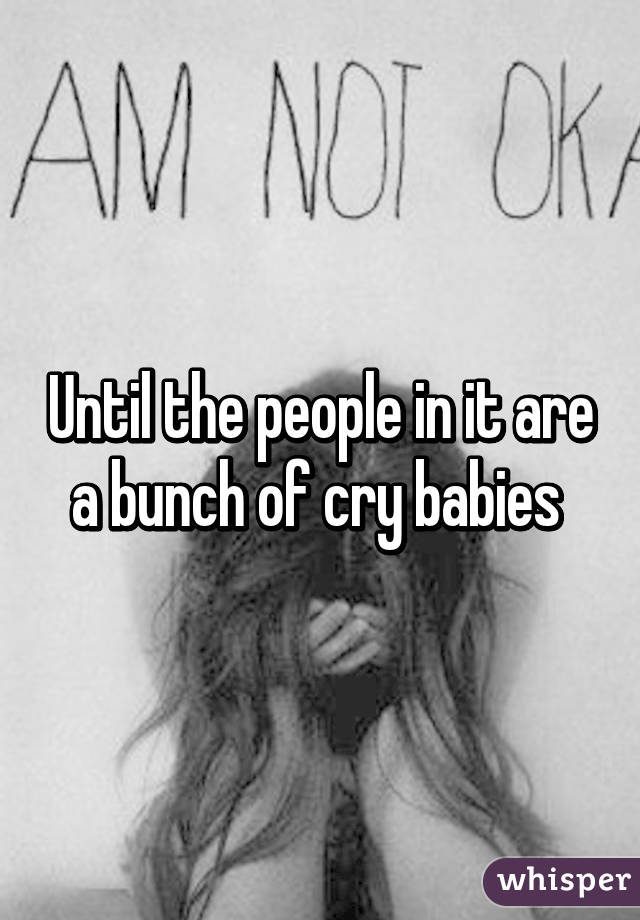 Until the people in it are a bunch of cry babies 