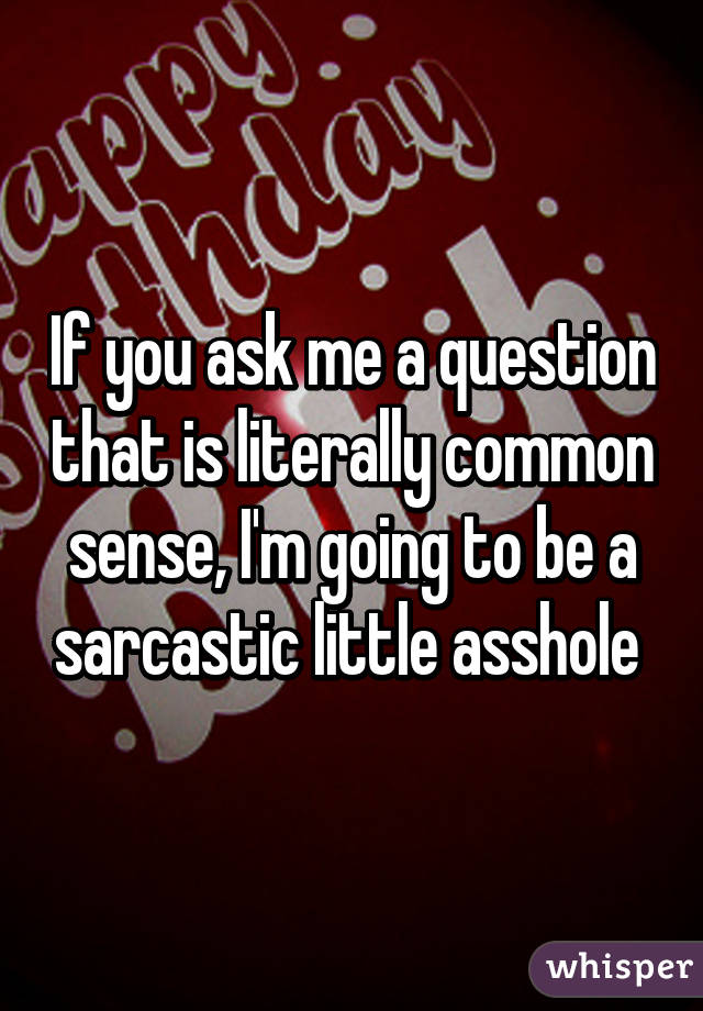 If you ask me a question that is literally common sense, I'm going to be a sarcastic little asshole 