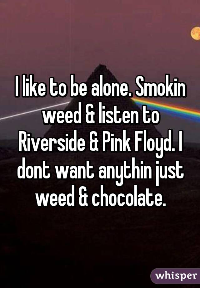 I like to be alone. Smokin weed & listen to Riverside & Pink Floyd. I dont want anythin just weed & chocolate.