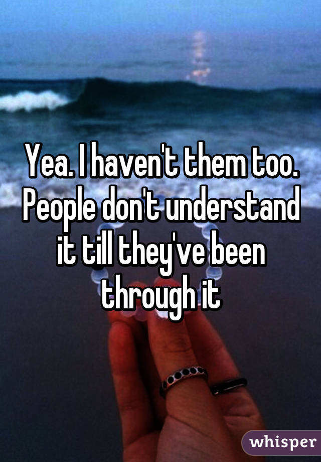 Yea. I haven't them too. People don't understand it till they've been through it