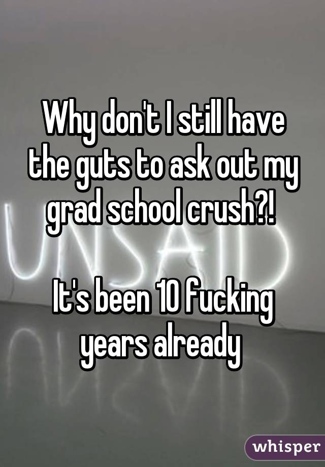 Why don't I still have the guts to ask out my grad school crush?! 

It's been 10 fucking years already 