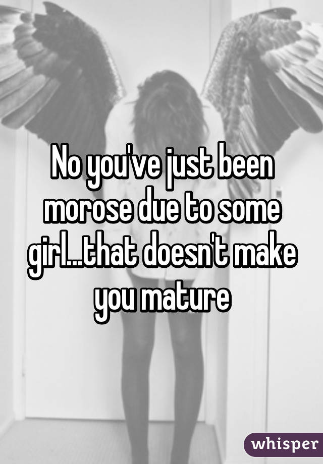 No you've just been morose due to some girl...that doesn't make you mature